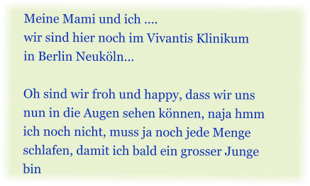 Meine Mami und ich .... wir sind hier noch im Vivantis Klinikum  in Berlin Neuk�ln...  Oh sind wir froh und happy, dass wir uns nun in die Augen sehen k�nnen, naja hmm ich noch nicht, muss ja noch jede Menge schlafen, damit ich bald ein grosser Junge bin