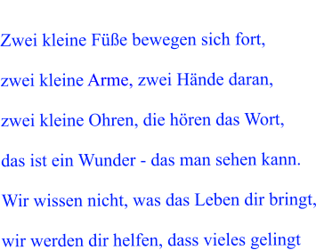 Zwei kleine F��e bewegen sich fort,  zwei kleine Arme, zwei H�nde daran,  zwei kleine Ohren, die h�ren das Wort,  das ist ein Wunder - das man sehen kann.  Wir wissen nicht, was das Leben dir bringt,  wir werden dir helfen, dass vieles gelingt
